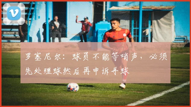 罗塞尼尔：球员不能等哨声，必须先处理球然后再申诉手球