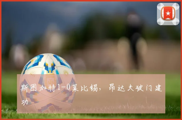 斯图加特1-0莱比锡，昂达夫破门建功