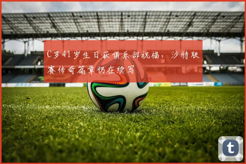 C罗41岁生日获俱乐部祝福，沙特联赛传奇篇章仍在续写