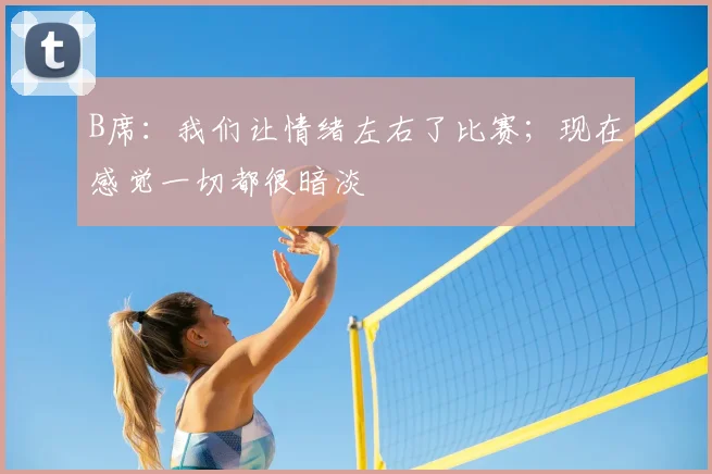 B席：我们让情绪左右了比赛；现在感觉一切都很暗淡