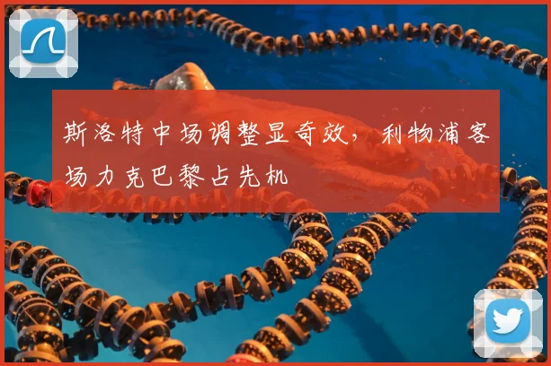 斯洛特中场调整显奇效，利物浦客场力克巴黎占先机