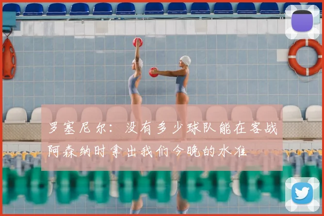 罗塞尼尔：没有多少球队能在客战阿森纳时拿出我们今晚的水准