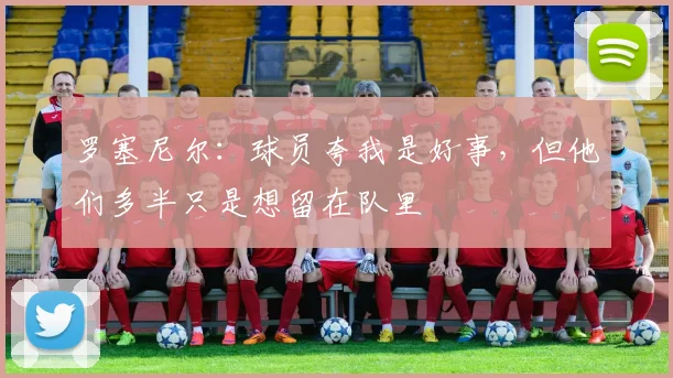 罗塞尼尔:球员夸我是好事,但他们多半只是想留在队里