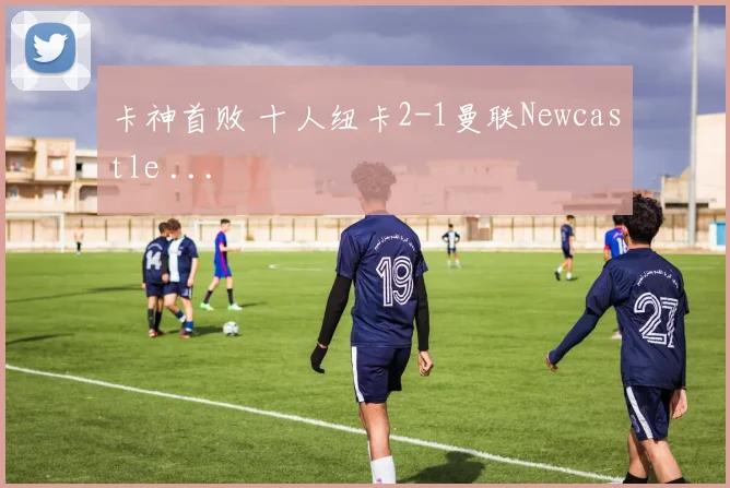 卡神首败 十人纽卡2-1曼联Newcastle ...