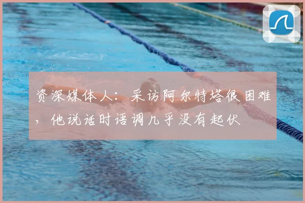资深媒体人：采访阿尔特塔很困难，他说话时语调几乎没有起伏