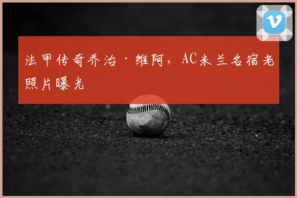 法甲传奇乔治·维阿，AC米兰名宿老照片曝光