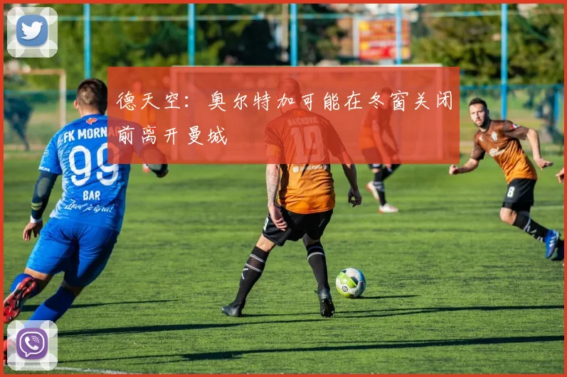 德天空：奥尔特加可能在冬窗关闭前离开曼城