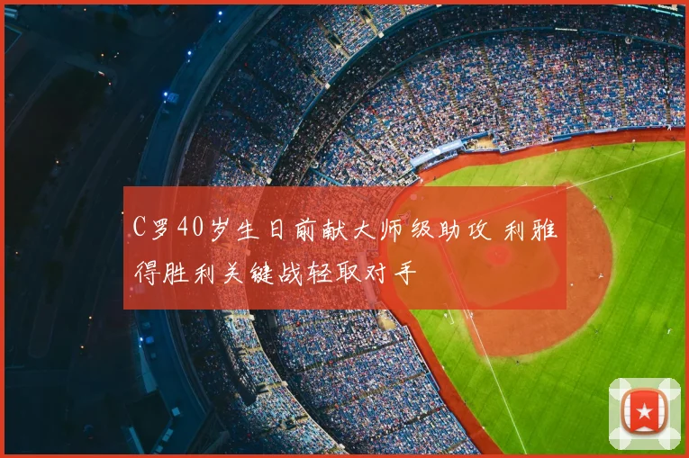 C罗40岁生日前献大师级助攻 利雅得胜利关键战轻取对手