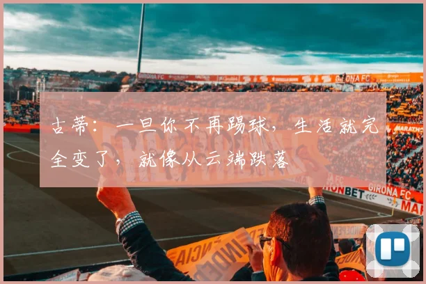 古蒂：一旦你不再踢球，生活就完全变了，就像从云端跌落