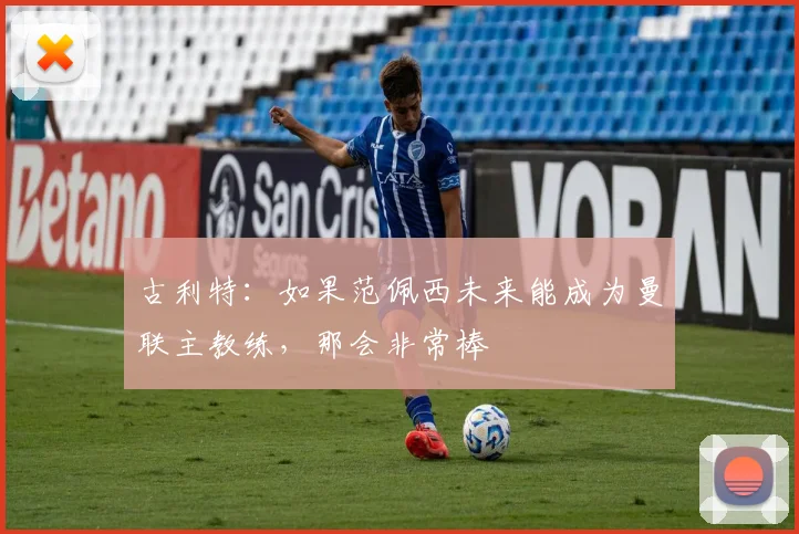 古利特:如果范佩西未来能成为曼联主教练,那会非常棒