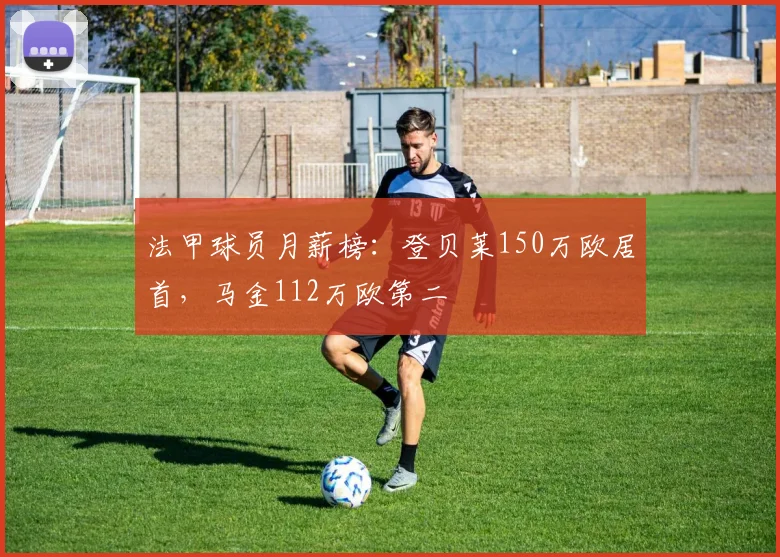 法甲球员月薪榜:登贝莱150万欧居首,马金112万欧第二