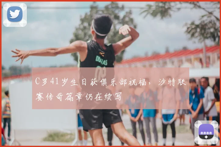 C罗41岁生日获俱乐部祝福,沙特联赛传奇篇章仍在续写
