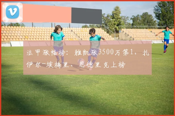 法甲涨幅榜：雅凯涨3500万第1，扎伊尔-埃梅里、恩德里克上榜