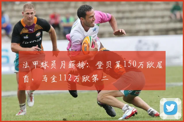 法甲球员月薪榜：登贝莱150万欧居首，马金112万欧第二
