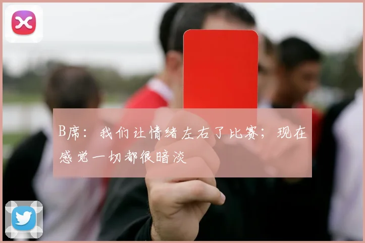 B席：我们让情绪左右了比赛；现在感觉一切都很暗淡