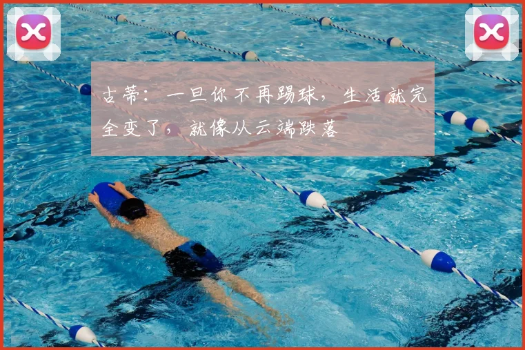 古蒂：一旦你不再踢球，生活就完全变了，就像从云端跌落