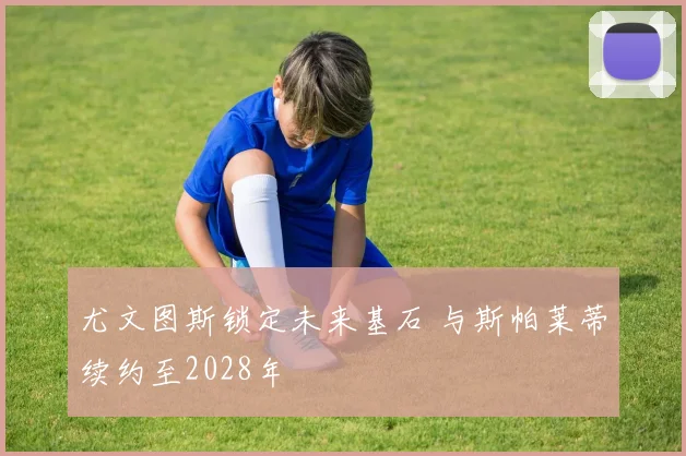 尤文图斯锁定未来基石 与斯帕莱蒂续约至2028年