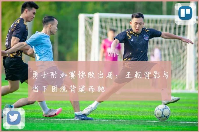 勇士附加赛惨败出局,王朝背影与当下困境背道而驰