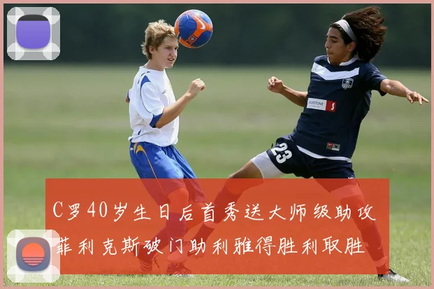 C罗40岁生日后首秀送大师级助攻 菲利克斯破门助利雅得胜利取胜