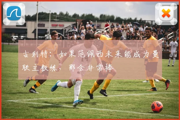 古利特:如果范佩西未来能成为曼联主教练,那会非常棒