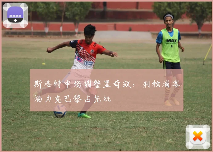 斯洛特中场调整显奇效，利物浦客场力克巴黎占先机