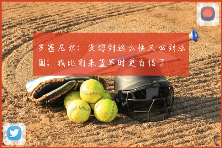罗塞尼尔：没想到这么快又回到法国；我比刚来蓝军时更自信了